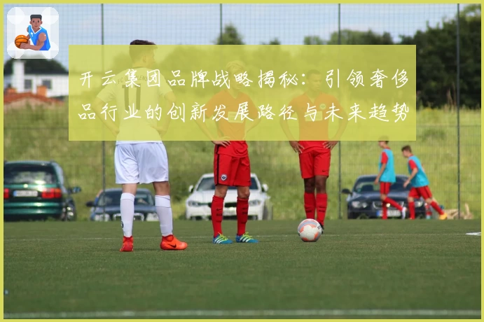 开云集团品牌战略揭秘：引领奢侈品行业的创新发展路径与未来趋势