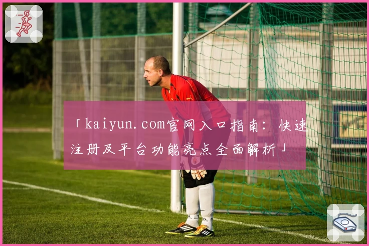 「kaiyun.com官网入口指南:快速注册及平台功能亮点全面解析」