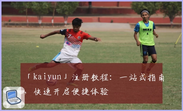 「kaiyun」注册教程：一站式指南，快速开启便捷体验