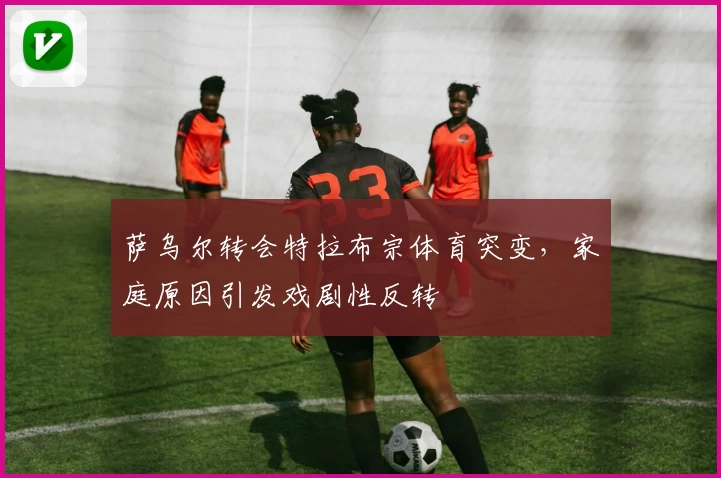 萨乌尔转会特拉布宗体育突变，家庭原因引发戏剧性反转