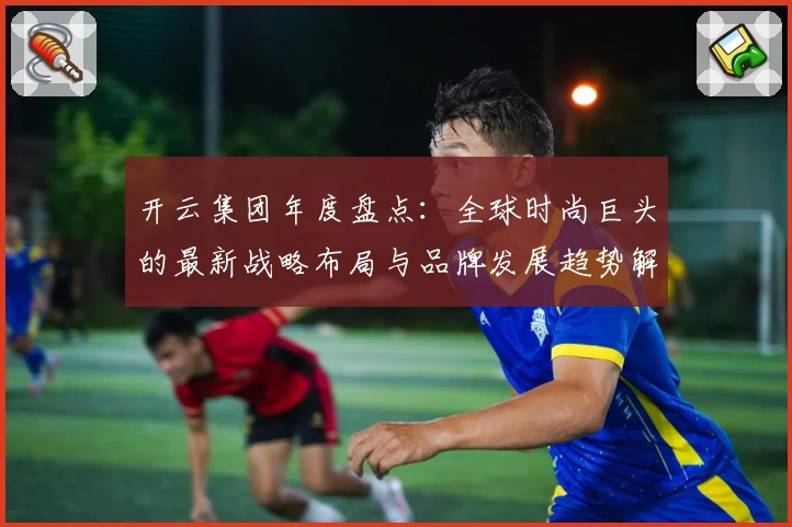 开云集团年度盘点：全球时尚巨头的最新战略布局与品牌发展趋势解析