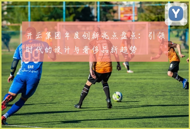 开云集团年度创新亮点盘点：引领时代的设计与奢侈品新趋势