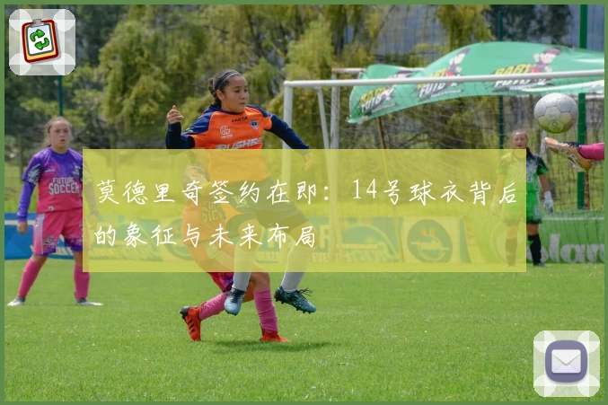 莫德里奇签约在即：14号球衣背后的象征与未来布局