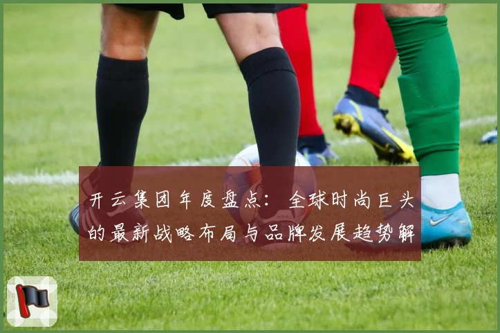 开云集团年度盘点：全球时尚巨头的最新战略布局与品牌发展趋势解析