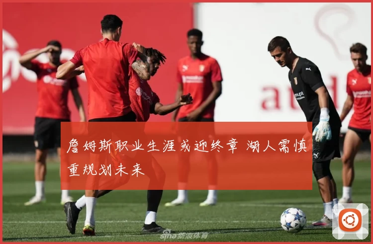 詹姆斯职业生涯或迎终章 湖人需慎重规划未来