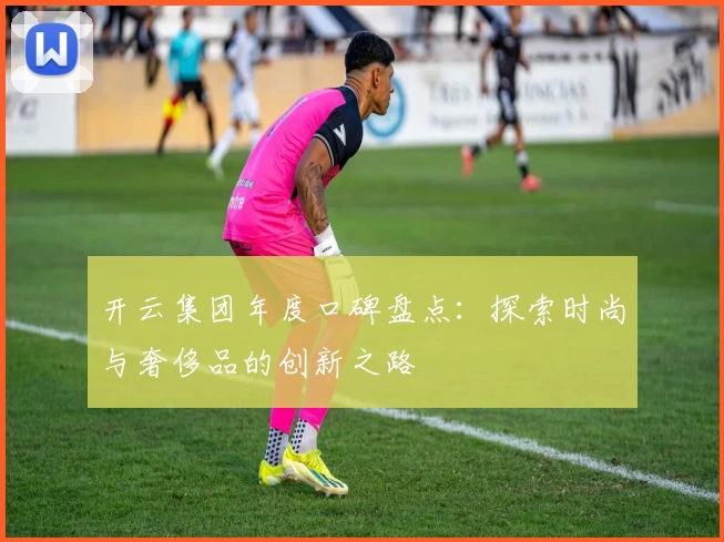 开云集团年度口碑盘点：探索时尚与奢侈品的创新之路