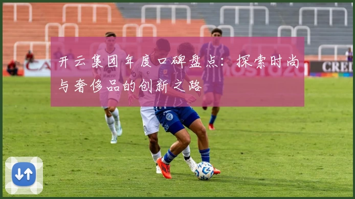 开云集团年度口碑盘点：探索时尚与奢侈品的创新之路