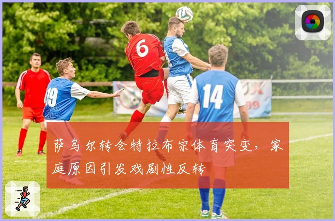 萨乌尔转会特拉布宗体育突变，家庭原因引发戏剧性反转